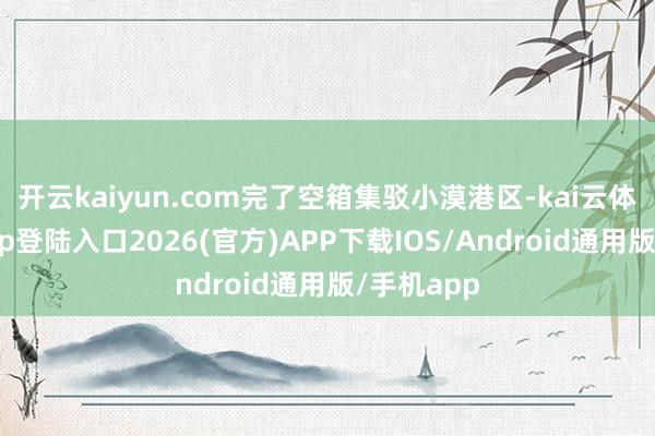 开云kaiyun.com完了空箱集驳小漠港区-kai云体育网页app登陆入口2026(官方)APP下载IOS/Android通用版/手机app