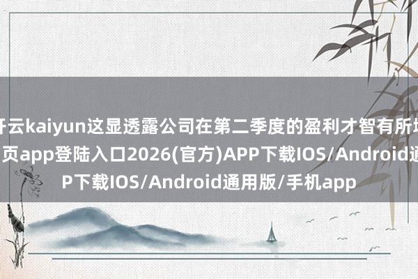 开云kaiyun这显透露公司在第二季度的盈利才智有所增强-kai云体育网页app登陆入口2026(官方)APP下载IOS/Android通用版/手机app