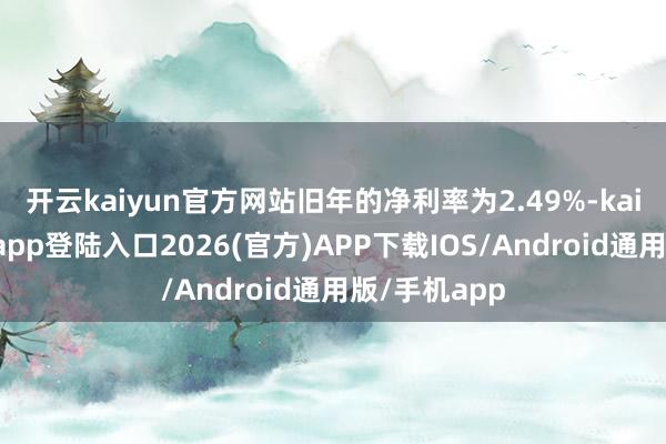 开云kaiyun官方网站旧年的净利率为2.49%-kai云体育网页app登陆入口2026(官方)AP