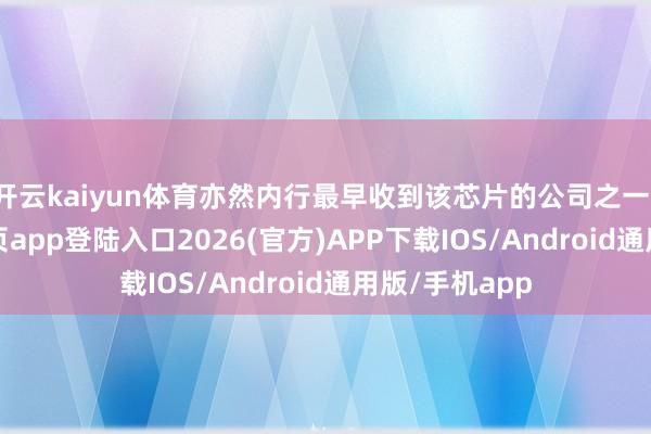 开云kaiyun体育亦然内行最早收到该芯片的公司之一-kai云体育网页app登陆入口2026(官方)APP下载IOS/Android通用版/手机app
