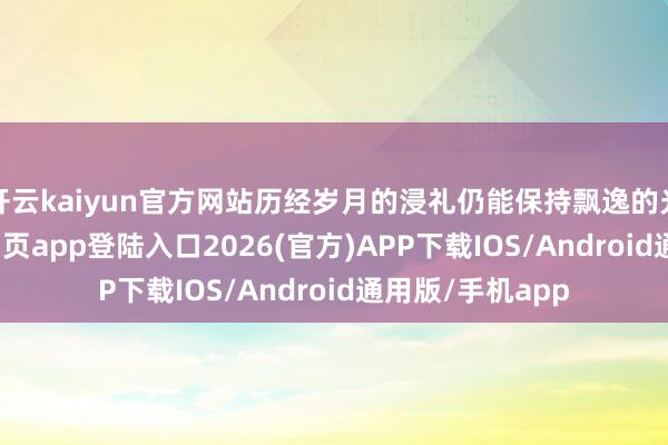 开云kaiyun官方网站历经岁月的浸礼仍能保持飘逸的光辉-kai云体育网页app登陆入口2026(官方)APP下载IOS/Android通用版/手机app
