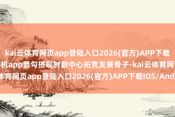 kai云体育网页app登陆入口2026(官方)APP下载IOS/Android通用版/手机app要勾搭现时副中心拓荒发展骨子-kai云体育网页app登陆入口2026(官方)APP下载IOS/Android通用版/手机app