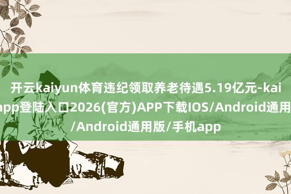 开云kaiyun体育违纪领取养老待遇5.19亿元-kai云体育网页app登陆入口2026(官方)APP下载IOS/Android通用版/手机app