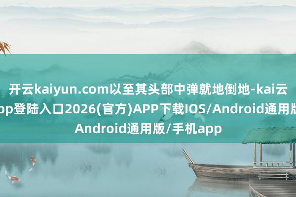 开云kaiyun.com以至其头部中弹就地倒地-kai云体育网页app登陆入口2026(官方)APP下载IOS/Android通用版/手机app