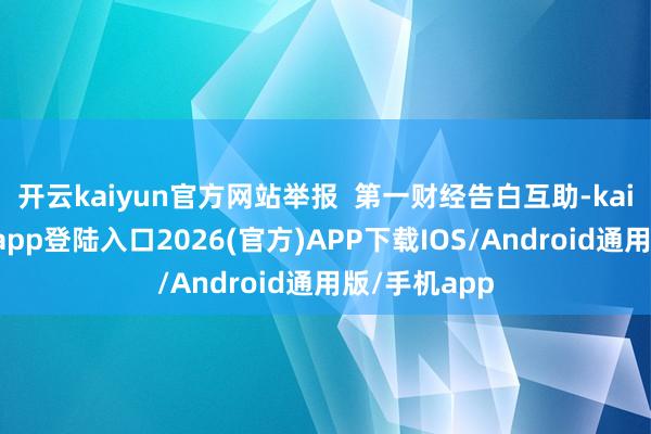 开云kaiyun官方网站举报  第一财经告白互助-kai云体育网页app登陆入口2026(官方)APP下载IOS/Android通用版/手机app