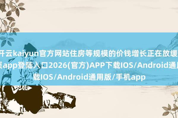 开云kaiyun官方网站住房等规模的价钱增长正在放缓-kai云体育网页app登陆入口2026(官方)APP下载IOS/Android通用版/手机app