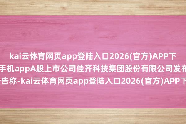 kai云体育网页app登陆入口2026(官方)APP下载IOS/Android通用版/手机appA股上市公司佳齐科技集团股份有限公司发布公告称-kai云体育网页app登陆入口2026(官方)APP下载IOS/Android通用版/手机app