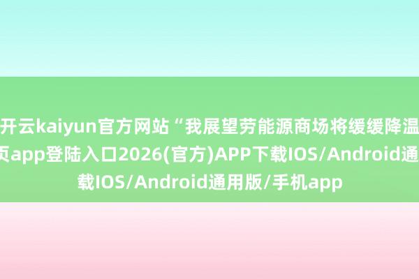 开云kaiyun官方网站　　“我展望劳能源商场将缓缓降温-kai云体育网页app登陆入口2026(官方)APP下载IOS/Android通用版/手机app