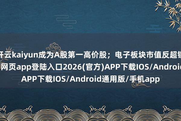 开云kaiyun成为A股第一高价股；电子板块市值反超银行板块-kai云体育网页app登陆入口2026(官方)APP下载IOS/Android通用版/手机app