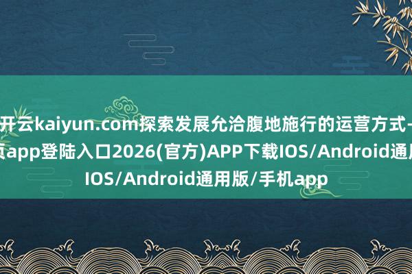 开云kaiyun.com探索发展允洽腹地施行的运营方式-kai云体育网页app登陆入口2026(官方)APP下载IOS/Android通用版/手机app