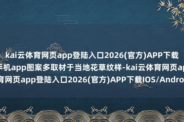 kai云体育网页app登陆入口2026(官方)APP下载IOS/Android通用版/手机app图案多取材于当地花草纹样-kai云体育网页app登陆入口2026(官方)APP下载IOS/Android通用版/手机app