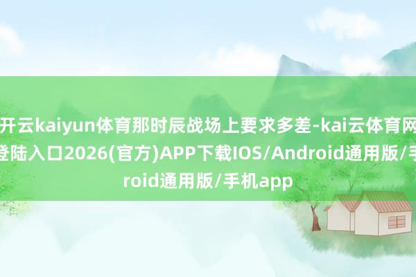 开云kaiyun体育那时辰战场上要求多差-kai云体育网页app登陆入口2026(官方)APP下载IOS/Android通用版/手机app