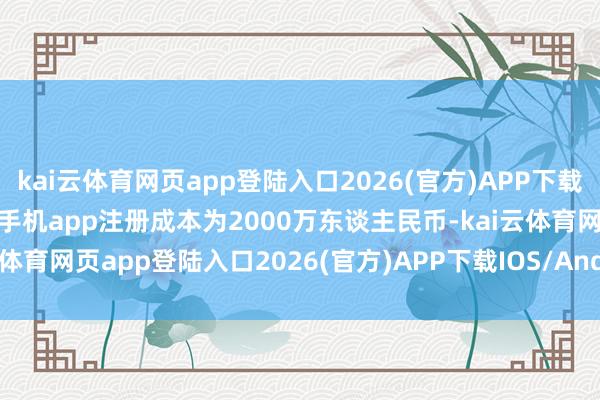kai云体育网页app登陆入口2026(官方)APP下载IOS/Android通用版/手机app注册成本为2000万东谈主民币-kai云体育网页app登陆入口2026(官方)APP下载IOS/Android通用版/手机app