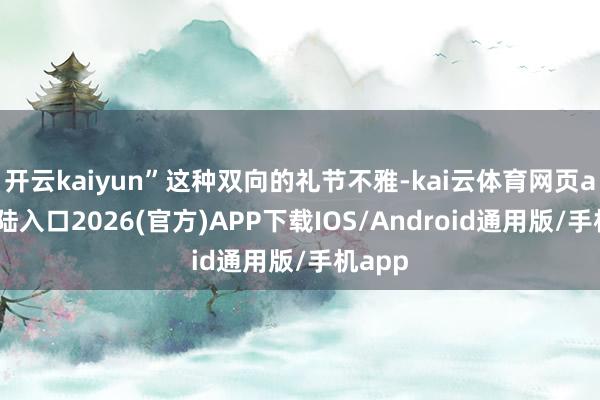 开云kaiyun”这种双向的礼节不雅-kai云体育网页app登陆入口2026(官方)APP下载IOS/Android通用版/手机app