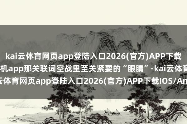 kai云体育网页app登陆入口2026(官方)APP下载IOS/Android通用版/手机app那关联词空战里至关紧要的“眼睛”-kai云体育网页app登陆入口2026(官方)APP下载IOS/Android通用版/手机app