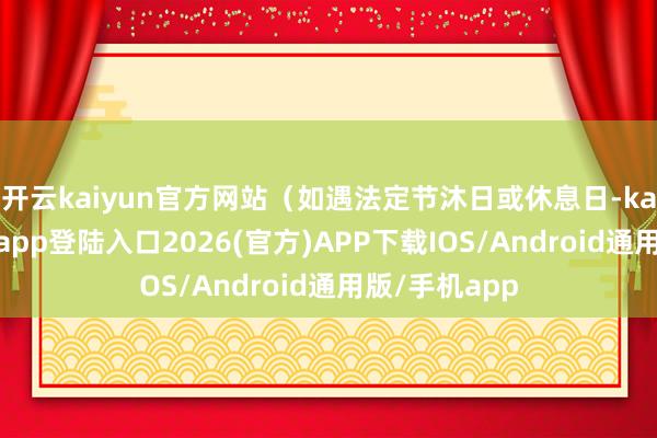 开云kaiyun官方网站（如遇法定节沐日或休息日-kai云体育网页app登陆入口2026(官方)APP下载IOS/Android通用版/手机app
