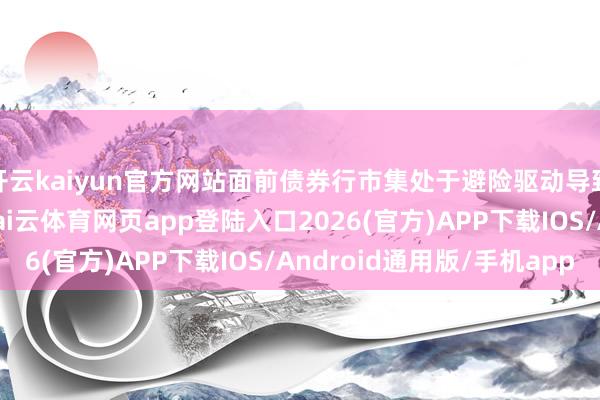 开云kaiyun官方网站面前债券行市集处于避险驱动导致的债券收益率下行-kai云体育网页app登陆入口2026(官方)APP下载IOS/Android通用版/手机app