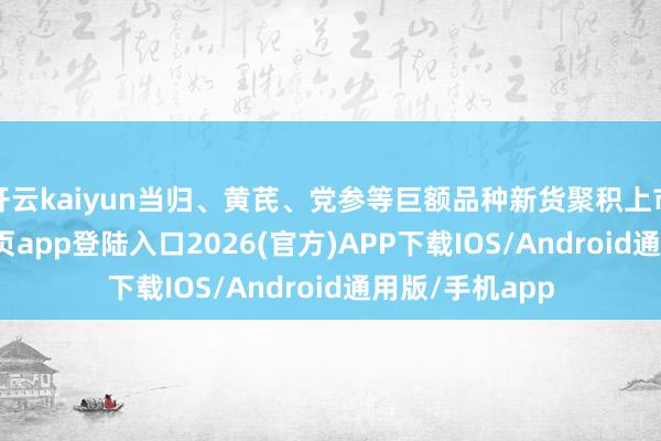 开云kaiyun当归、黄芪、党参等巨额品种新货聚积上市-kai云体育网页app登陆入口2026(官方