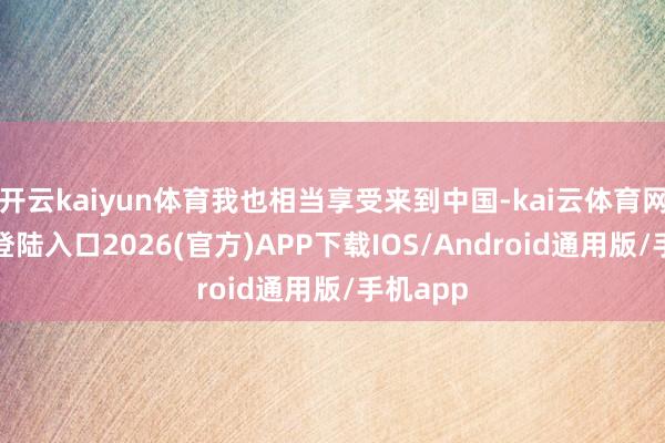 开云kaiyun体育我也相当享受来到中国-kai云体育网页app登陆入口2026(官方)APP下载IOS/Android通用版/手机app