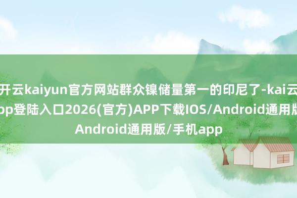 开云kaiyun官方网站群众镍储量第一的印尼了-kai云体育网页app登陆入口2026(官方)APP下载IOS/Android通用版/手机app