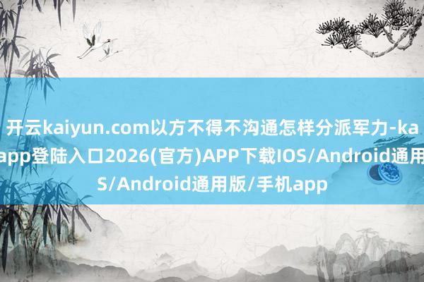 开云kaiyun.com以方不得不沟通怎样分派军力-kai云体育网页app登陆入口2026(官方)APP下载IOS/Android通用版/手机app