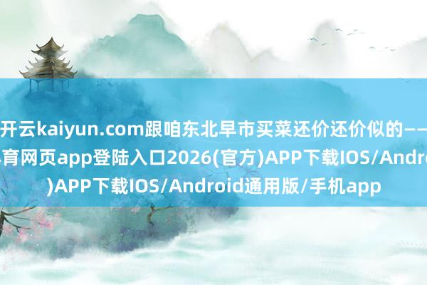 开云kaiyun.com跟咱东北早市买菜还价还价似的——谁也不靡烂-kai云体育网页app登陆入口2026(官方)APP下载IOS/Android通用版/手机app
