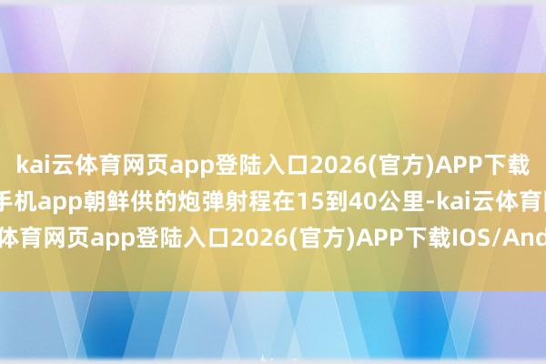 kai云体育网页app登陆入口2026(官方)APP下载IOS/Android通用版/手机app朝鲜供的炮弹射程在15到40公里-kai云体育网页app登陆入口2026(官方)APP下载IOS/Android通用版/手机app