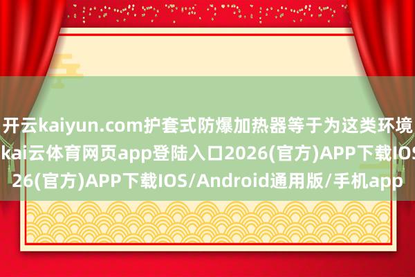 开云kaiyun.com护套式防爆加热器等于为这类环境经营的一种加热安装-kai云体育网页app登陆入口2026(官方)APP下载IOS/Android通用版/手机app