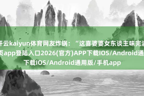 开云kaiyun体育网友炸锅：“这喜婆婆女东谈主味完满-kai云体育网页app登陆入口2026(官方)APP下载IOS/Android通用版/手机app