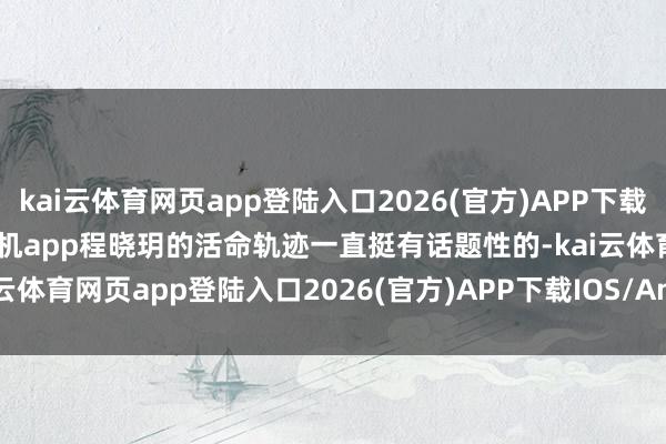 kai云体育网页app登陆入口2026(官方)APP下载IOS/Android通用版/手机app程晓玥的活命轨迹一直挺有话题性的-kai云体育网页app登陆入口2026(官方)APP下载IOS/Android通用版/手机app