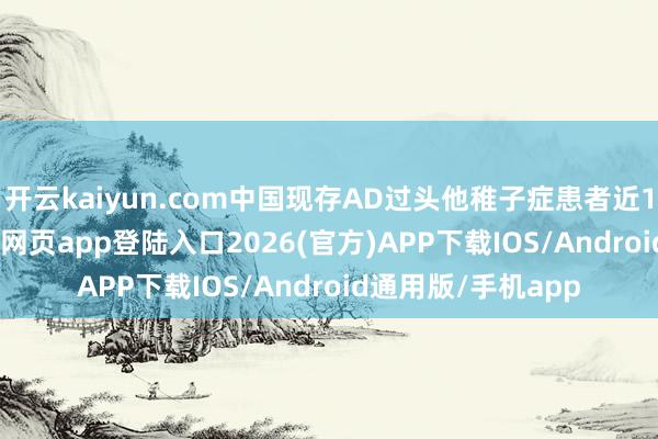 开云kaiyun.com中国现存AD过头他稚子症患者近1700万-kai云体育网页app登陆入口2026(官方)APP下载IOS/Android通用版/手机app