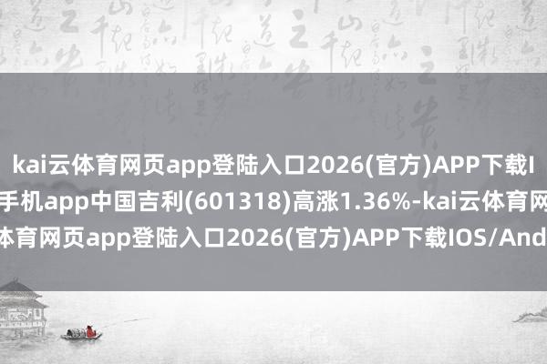 kai云体育网页app登陆入口2026(官方)APP下载IOS/Android通用版/手机app中国吉利(601318)高涨1.36%-kai云体育网页app登陆入口2026(官方)APP下载IOS/Android通用版/手机app