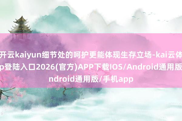 开云kaiyun细节处的呵护更能体现生存立场-kai云体育网页app登陆入口2026(官方)APP下载IOS/Android通用版/手机app