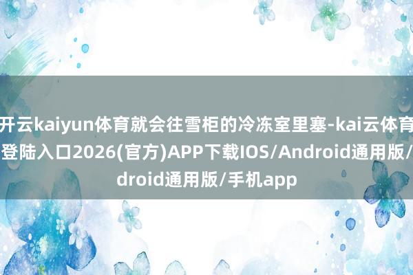 开云kaiyun体育就会往雪柜的冷冻室里塞-kai云体育网页app登陆入口2026(官方)APP下载IOS/Android通用版/手机app
