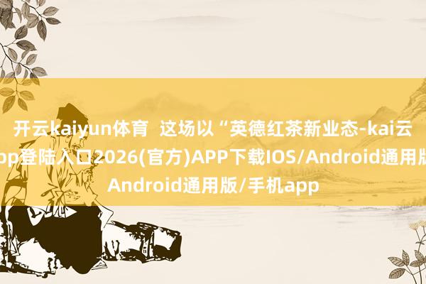 开云kaiyun体育  这场以“英德红茶新业态-kai云体育网页app登陆入口2026(官方)APP下载IOS/Android通用版/手机app