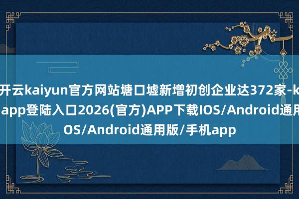 开云kaiyun官方网站塘口墟新增初创企业达372家-kai云体育网页app登陆入口2026(官方)APP下载IOS/Android通用版/手机app