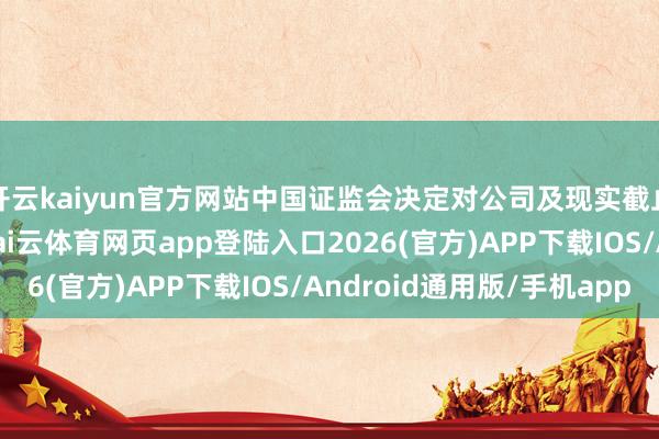 开云kaiyun官方网站中国证监会决定对公司及现实截止东谈方针锦红立案-kai云体育网页app登陆入口2026(官方)APP下载IOS/Android通用版/手机app