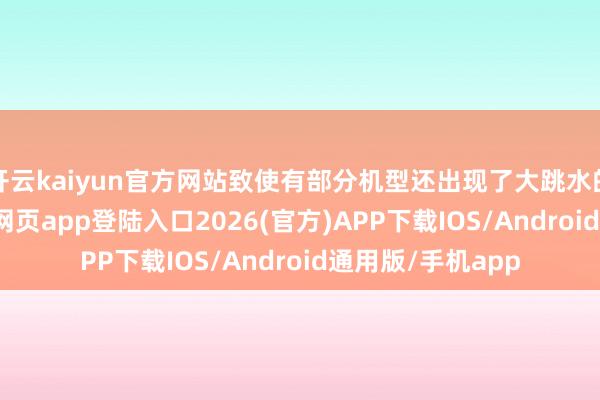 开云kaiyun官方网站致使有部分机型还出现了大跳水的表象-kai云体育网页app登陆入口2026(官方)APP下载IOS/Android通用版/手机app