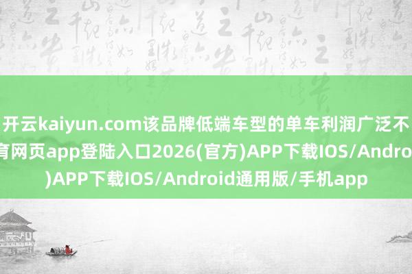 开云kaiyun.com该品牌低端车型的单车利润广泛不到一千元-kai云体育网页app登陆入口2026(官方)APP下载IOS/Android通用版/手机app