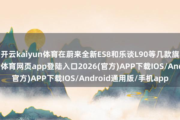 开云kaiyun体育在蔚来全新ES8和乐谈L90等几款旗舰大车的带动下-kai云体育网页app登陆入口2026(官方)APP下载IOS/Android通用版/手机app