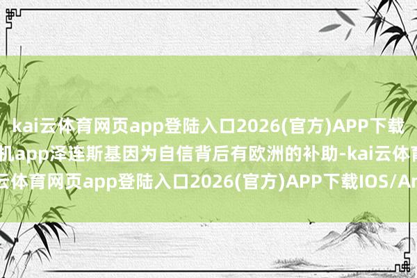 kai云体育网页app登陆入口2026(官方)APP下载IOS/Android通用版/手机app泽连斯基因为自信背后有欧洲的补助-kai云体育网页app登陆入口2026(官方)APP下载IOS/Android通用版/手机app