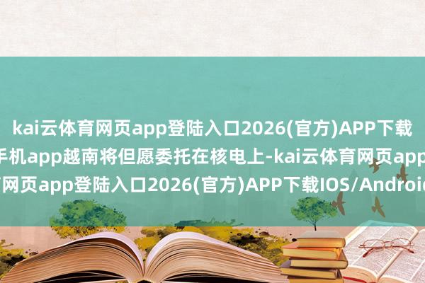 kai云体育网页app登陆入口2026(官方)APP下载IOS/Android通用版/手机app越南将但愿委托在核电上-kai云体育网页app登陆入口2026(官方)APP下载IOS/Android通用版/手机app