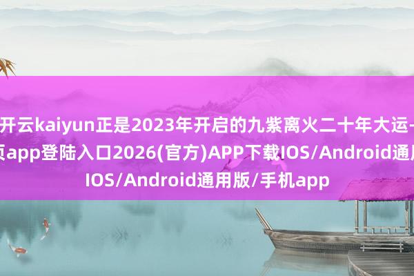 开云kaiyun正是2023年开启的九紫离火二十年大运-kai云体育网页app登陆入口2026(官方)APP下载IOS/Android通用版/手机app