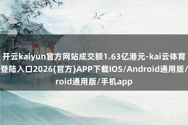 开云kaiyun官方网站成交额1.63亿港元-kai云体育网页app登陆入口2026(官方)APP下载IOS/Android通用版/手机app