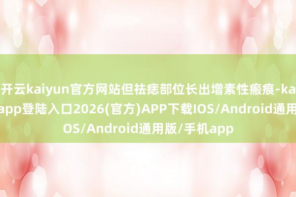 开云kaiyun官方网站但祛痣部位长出增素性瘢痕-kai云体育网页app登陆入口2026(官方)APP下载IOS/Android通用版/手机app