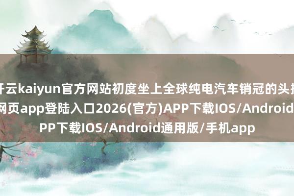 开云kaiyun官方网站初度坐上全球纯电汽车销冠的头把交椅-kai云体育网页app登陆入口2026(官方)APP下载IOS/Android通用版/手机app