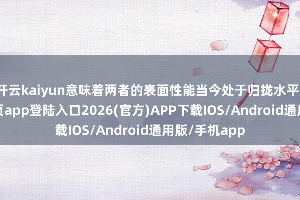 开云kaiyun意味着两者的表面性能当今处于归拢水平-kai云体育网页app登陆入口2026(官方)APP下载IOS/Android通用版/手机app