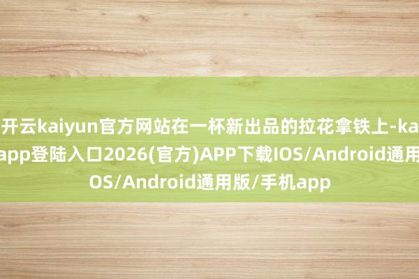 开云kaiyun官方网站在一杯新出品的拉花拿铁上-kai云体育网页app登陆入口2026(官方)APP下载IOS/Android通用版/手机app