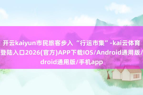 开云kaiyun市民旅客步入 “行运市集”-kai云体育网页app登陆入口2026(官方)APP下载IOS/Android通用版/手机app