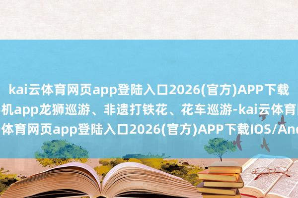 kai云体育网页app登陆入口2026(官方)APP下载IOS/Android通用版/手机app龙狮巡游、非遗打铁花、花车巡游-kai云体育网页app登陆入口2026(官方)APP下载IOS/Android通用版/手机app